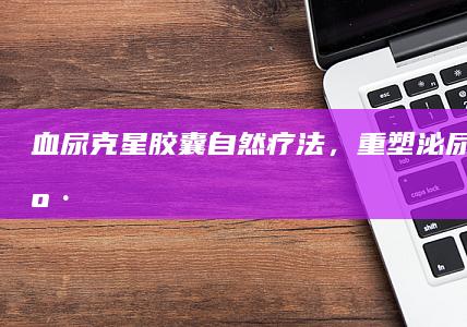 血尿克星胶囊：自然疗法，重塑泌尿系统健康